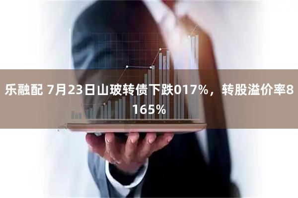 乐融配 7月23日山玻转债下跌017%,转股溢价率8165%