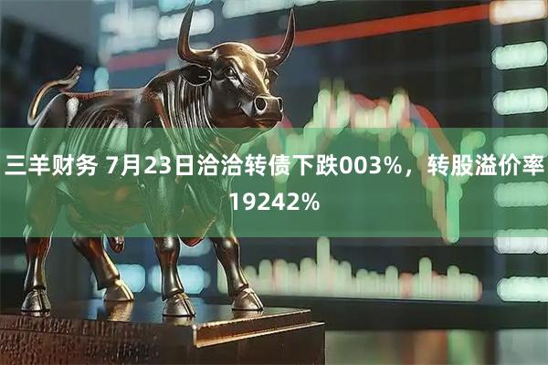 三羊财务 7月23日洽洽转债下跌003%，转股溢价率19242%