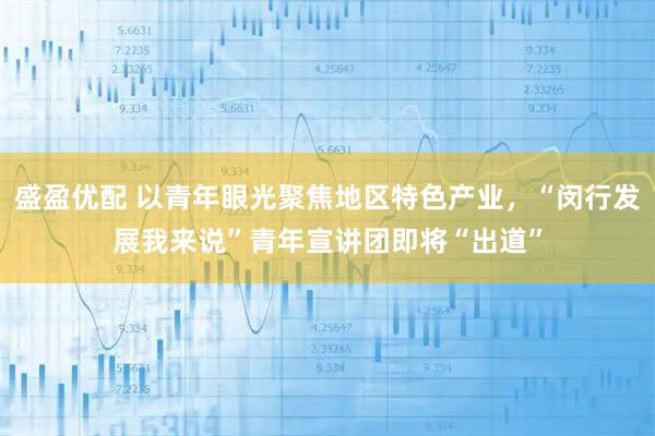 盛盈优配 以青年眼光聚焦地区特色产业，“闵行发展我来说”青年宣讲团即将“出道”